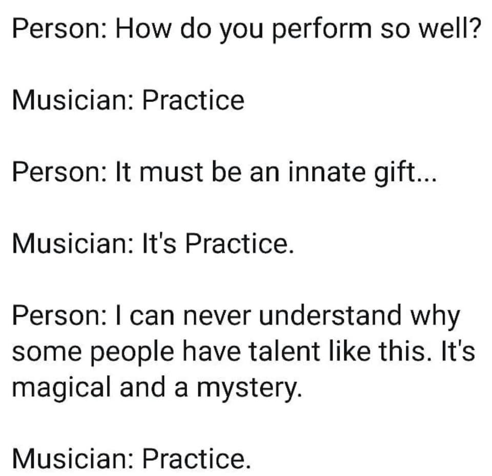 A meme saying: Person, How do you perform so well?Musician: PracticePerson: It must be an innate giftMusician: PracticePerson: Some people just have talent. Its a mysteryMusician: Practice
